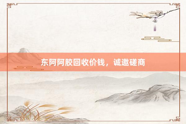 东阿阿胶回收价钱，诚邀磋商